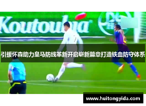 引援怀森助力皇马防线革新开启崭新篇章打造铁血防守体系