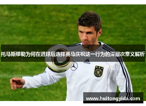 托马斯穆勒为何在进球后选择赛马庆祝这一行为的深层次意义解析