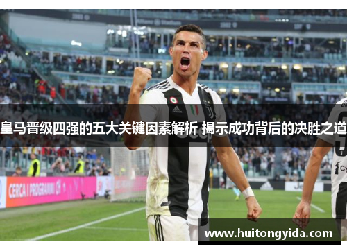 皇马晋级四强的五大关键因素解析 揭示成功背后的决胜之道